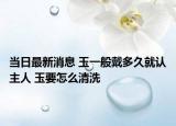當日最新消息 玉一般戴多久就認主人 玉要怎么清洗