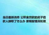 當日最新消息 公積金貸款的房子借款人辭職了怎么辦 要根據(jù)情況處理