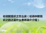 論語默而識之怎么讀（論語中默而識之的之是什么意思簡介介紹）