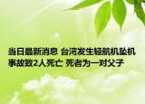 當(dāng)日最新消息 臺(tái)灣發(fā)生輕航機(jī)墜機(jī)事故致2人死亡 死者為一對(duì)父子