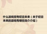 什么游戲里有初音未來（關(guān)于初音未來的游戲有哪些簡介介紹）