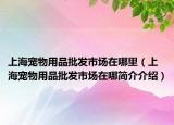 上海寵物用品批發(fā)市場(chǎng)在哪里（上海寵物用品批發(fā)市場(chǎng)在哪簡介介紹）