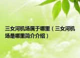 三女河機(jī)場屬于哪里（三女河機(jī)場是哪里簡介介紹）