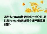 品勝和remax數(shù)據(jù)線哪個(gè)好介紹(品勝和remax數(shù)據(jù)線哪個(gè)好詳細(xì)情況如何)