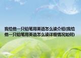 我給他一只鉛筆用英語(yǔ)怎么讀介紹(我給他一只鉛筆用英語(yǔ)怎么讀詳細(xì)情況如何)