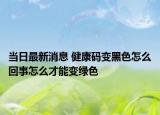 當(dāng)日最新消息 健康碼變黑色怎么回事怎么才能變綠色