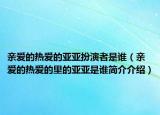 親愛的熱愛的亞亞扮演者是誰（親愛的熱愛的里的亞亞是誰簡介介紹）