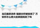 當日最新消息 福建古橋被誰燒了 萬安橋怎么著火的原因找到了嗎