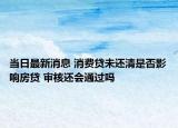 當(dāng)日最新消息 消費(fèi)貸未還清是否影響房貸 審核還會(huì)通過(guò)嗎