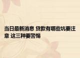 當(dāng)日最新消息 貸款有哪些坑要注意 這三種要警惕