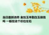 當(dāng)日最新消息 金絲玉羊脂白玉值錢嗎 一般在這個價位左右