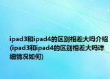 ipad3和ipad4的區(qū)別相差大嗎介紹(ipad3和ipad4的區(qū)別相差大嗎詳細情況如何)