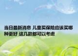 當(dāng)日最新消息 兒童買保險應(yīng)該買哪種更好 這幾款都可以考慮