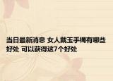 當日最新消息 女人戴玉手鐲有哪些好處 可以獲得這7個好處