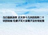 當日最新消息 丈夫穿十幾塊的拖鞋二十塊的短袖 給妻子買大金鐲子沒絲毫猶豫