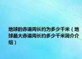 地球的赤道周長約為多少千米（地球最大赤道周長約多少千米簡介介紹）