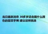 當日最新消息 30多歲適合戴什么顏色的翡翠手鐲 建議這樣挑選
