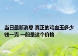 當(dāng)日最新消息 真正的雞血玉多少錢一克 一般是這個(gè)價(jià)格