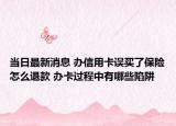 當日最新消息 辦信用卡誤買了保險怎么退款 辦卡過程中有哪些陷阱