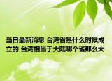 當(dāng)日最新消息 臺灣省是什么時候成立的 臺灣相當(dāng)于大陸哪個省那么大