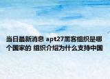 當(dāng)日最新消息 apt27黑客組織是哪個國家的 組織介紹為什么支持中國