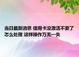 當日最新消息 信用卡沒激活不要了怎么處理 這樣操作萬無一失