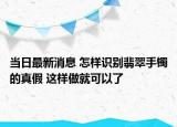當日最新消息 怎樣識別翡翠手鐲的真假 這樣做就可以了