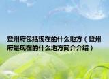 登州府包括現(xiàn)在的什么地方（登州府是現(xiàn)在的什么地方簡介介紹）