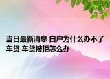 當(dāng)日最新消息 白戶為什么辦不了車貸 車貸被拒怎么辦
