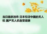 當(dāng)日最新消息 日本驚訝中國的無人機(jī) 國產(chǎn)無人機(jī)備受青睞