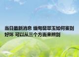 當(dāng)日最新消息 緬甸翡翠玉如何鑒別好壞 可以從三個(gè)方面來(lái)辨別