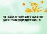 當(dāng)日最新消息 臺(tái)灣到底是個(gè)省還是特別行政區(qū) 過去叫啥地圖更新意味著什么