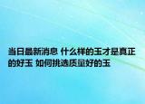 當(dāng)日最新消息 什么樣的玉才是真正的好玉 如何挑選質(zhì)量好的玉