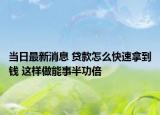當(dāng)日最新消息 貸款怎么快速拿到錢(qián) 這樣做能事半功倍