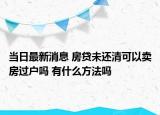 當(dāng)日最新消息 房貸未還清可以賣房過戶嗎 有什么方法嗎