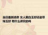 當日最新消息 女人戴白玉好還是帶綠玉好 有什么講究的嗎