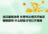 當日最新消息 長春市從明天開始還做核酸嗎 什么時候才可以不用做