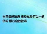 當(dāng)日最新消息 房貸車貸可以一起貸嗎 銀行會(huì)放款嗎