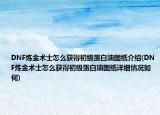 DNF煉金術(shù)士怎么獲得初級蛋白油圖紙介紹(DNF煉金術(shù)士怎么獲得初級蛋白油圖紙詳細情況如何)