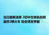 當日最新消息 2初中生鐵軌拍照逼停2輛火車 險些誘發(fā)慘劇