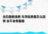 當日最新消息 車貸貼息是怎么回事 會不會有套路