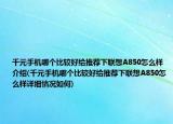 千元手機哪個比較好給推薦下聯(lián)想A850怎么樣介紹(千元手機哪個比較好給推薦下聯(lián)想A850怎么樣詳細情況如何)