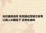 當日最新消息 醫(yī)院回應營銷方案寫讓病人長期留下 還有醫(yī)德嗎