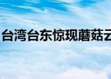 24小時(shí)快訊更新 臺(tái)灣臺(tái)東驚現(xiàn)蘑菇云天空中的云有什么特征