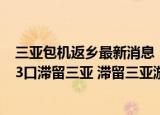 24小時(shí)快訊更新 三亞包機(jī)返鄉(xiāng)最新消息上海多少游客滯留三亞 成都一家13口滯留三亞 滯留三亞游客發(fā)聲說(shuō)了什么
