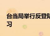 24小時(shí)快訊更新 臺(tái)當(dāng)局舉行反登陸演習(xí) 臺(tái)媒報(bào)道臺(tái)海周邊演習(xí)