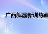 24小時快訊更新 廣西艦最新訓(xùn)練畫面公布 臺媒報道廣西艦