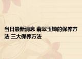 當(dāng)日最新消息 翡翠玉鐲的保養(yǎng)方法 三大保養(yǎng)方法
