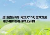 當(dāng)日最新消息 網(wǎng)貸欠15萬(wàn)自救方法 很多用戶都是這樣上岸的