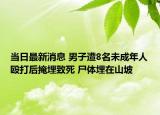 當(dāng)日最新消息 男子遭8名未成年人毆打后掩埋致死 尸體埋在山坡